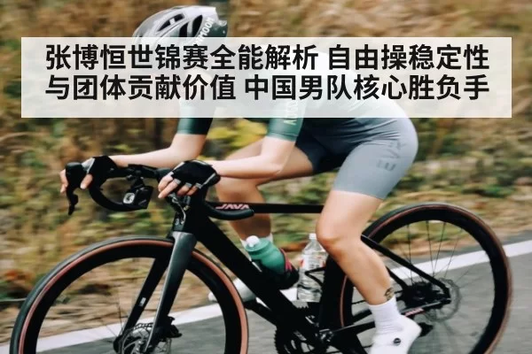 张博恒世锦赛全能解析 自由操稳定性与团体贡献价值 中国男队核心胜负手